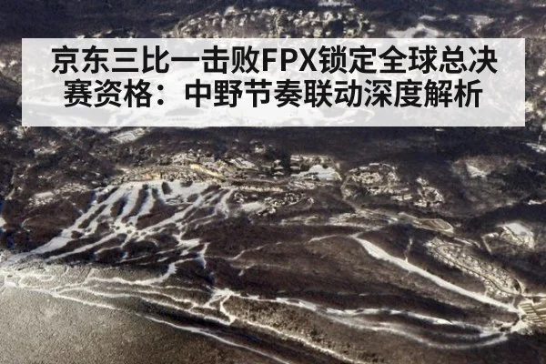 京东三比一击败FPX锁定全球总决赛资格：中野节奏联动深度解析
