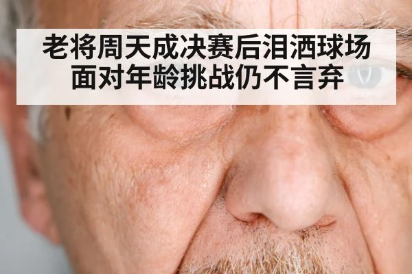 老将周天成决赛后泪洒球场 面对年龄挑战仍不言弃